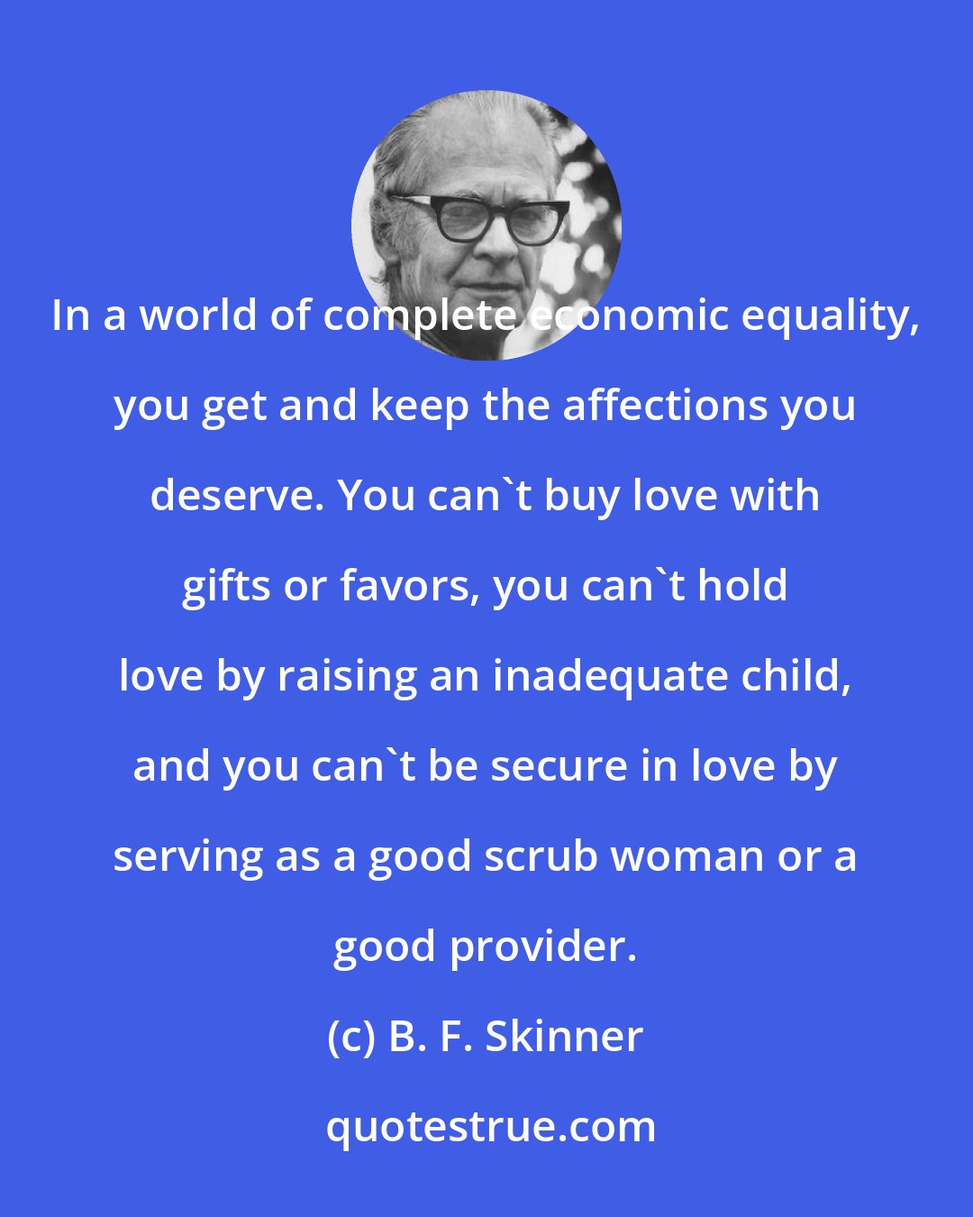 B. F. Skinner: In a world of complete economic equality, you get and keep the affections you deserve. You can't buy love with gifts or favors, you can't hold love by raising an inadequate child, and you can't be secure in love by serving as a good scrub woman or a good provider.