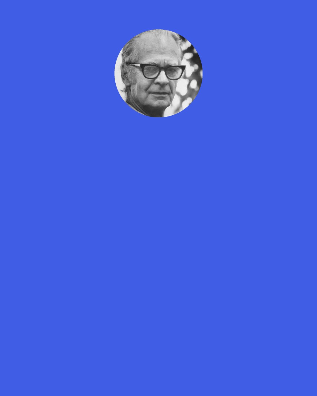 B. F. Skinner: Many instructional arrangements seem "contrived," but there is nothing wrong with that. It is the teacher's function to contrive conditions under which students learn. It has always been the task of formal education to set up behavior which would prove useful or enjoyable later in a student's life.