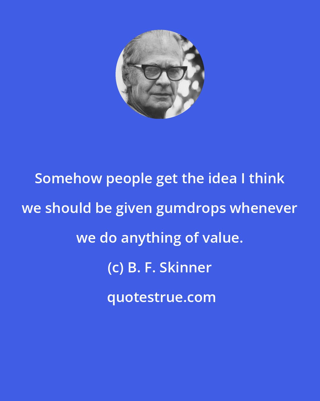 B. F. Skinner: Somehow people get the idea I think we should be given gumdrops whenever we do anything of value.