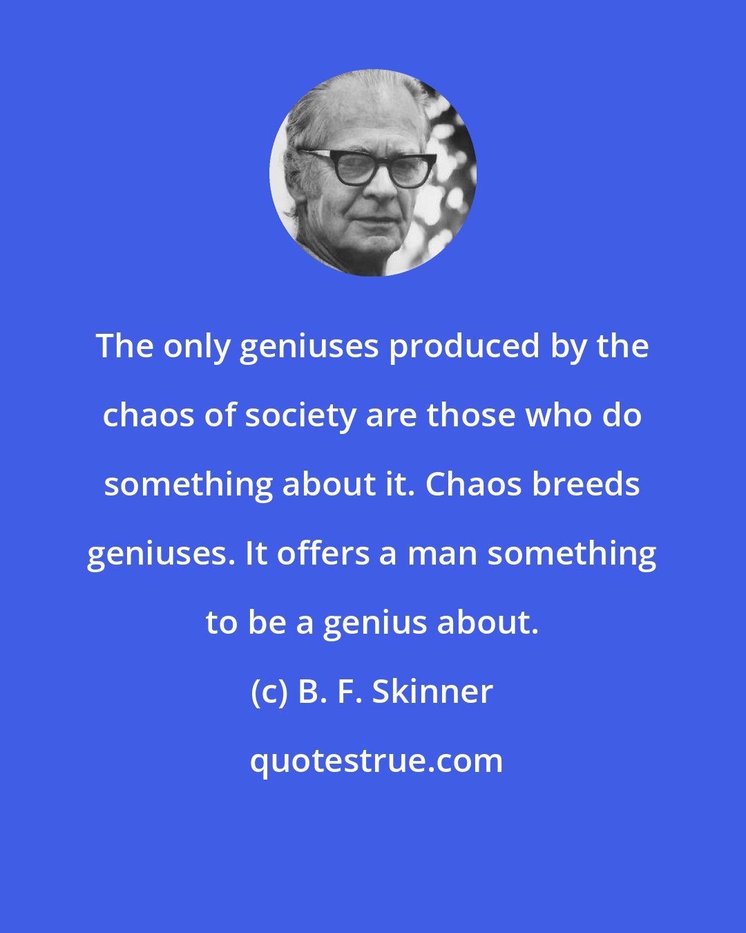 B. F. Skinner: The only geniuses produced by the chaos of society are those who do something about it. Chaos breeds geniuses. It offers a man something to be a genius about.