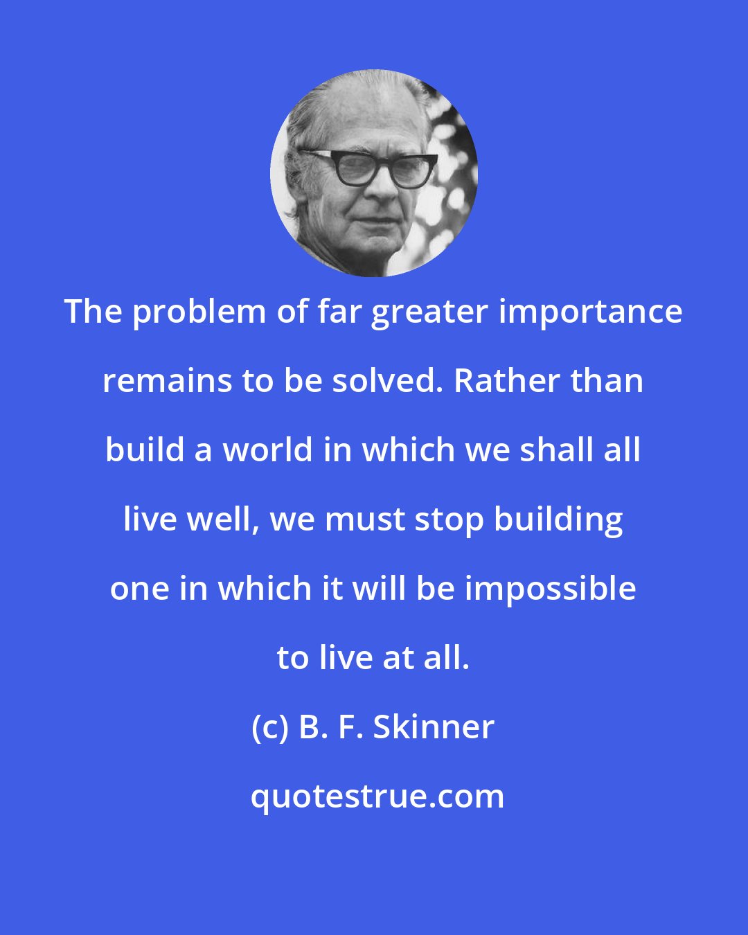 B. F. Skinner: The problem of far greater importance remains to be solved. Rather than build a world in which we shall all live well, we must stop building one in which it will be impossible to live at all.