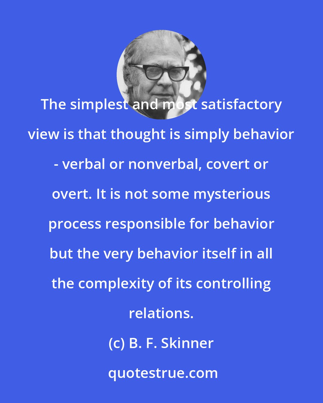 B. F. Skinner: The simplest and most satisfactory view is that thought is simply behavior - verbal or nonverbal, covert or overt. It is not some mysterious process responsible for behavior but the very behavior itself in all the complexity of its controlling relations.