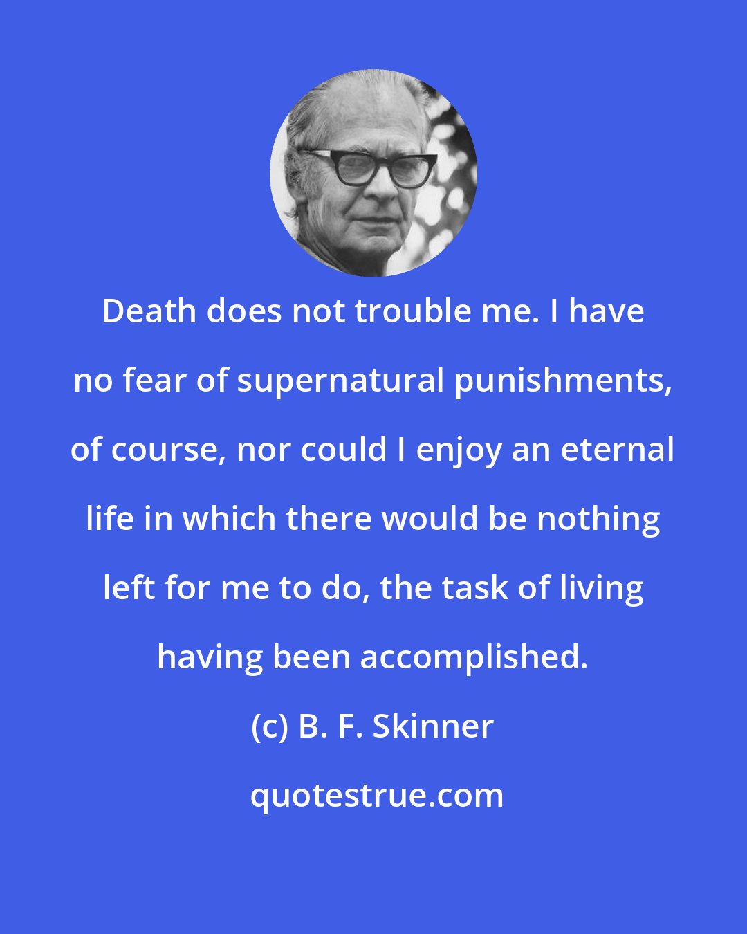 B. F. Skinner: Death does not trouble me. I have no fear of supernatural punishments, of course, nor could I enjoy an eternal life in which there would be nothing left for me to do, the task of living having been accomplished.
