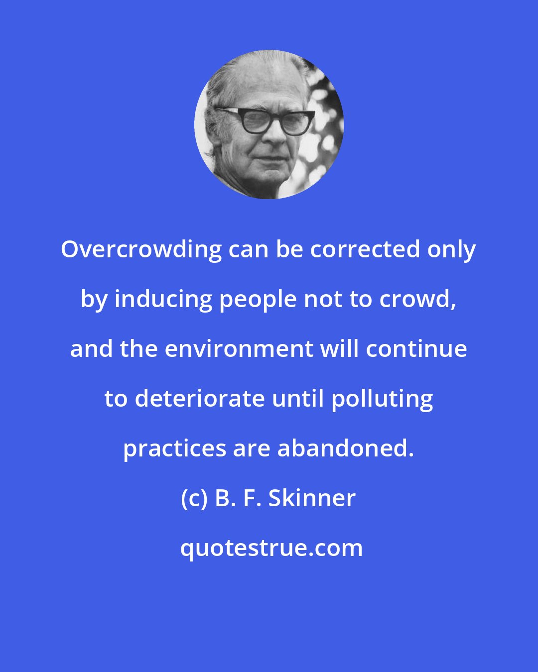B. F. Skinner: Overcrowding can be corrected only by inducing people not to crowd, and the environment will continue to deteriorate until polluting practices are abandoned.