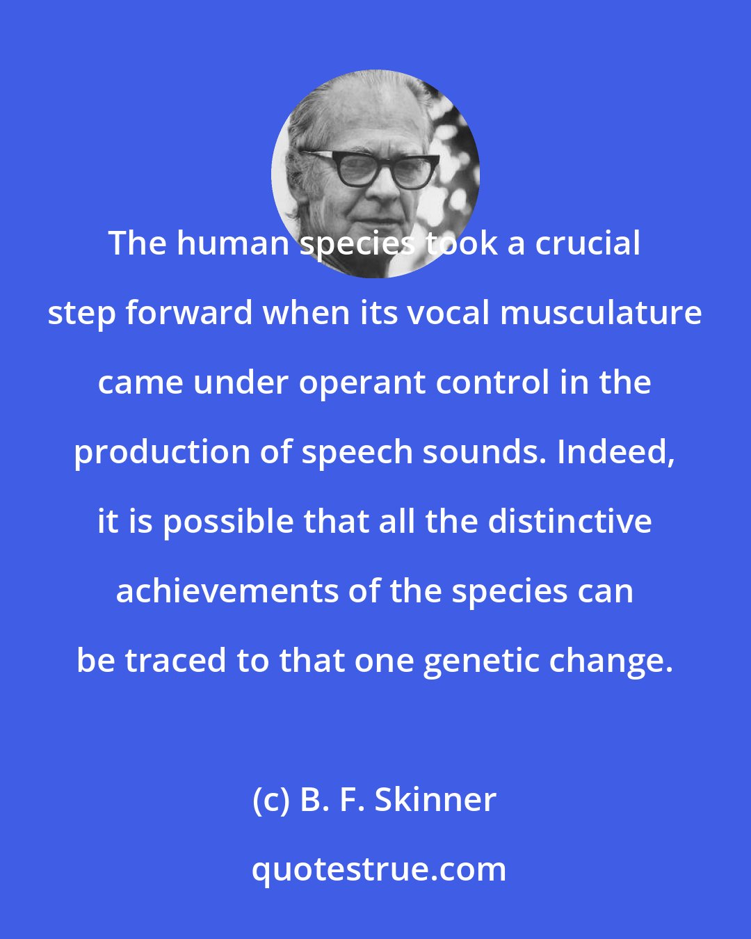 B. F. Skinner: The human species took a crucial step forward when its vocal musculature came under operant control in the production of speech sounds. Indeed, it is possible that all the distinctive achievements of the species can be traced to that one genetic change.