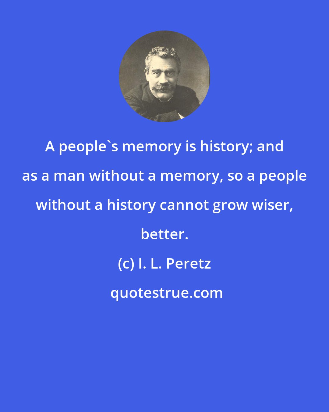 I. L. Peretz: A people's memory is history; and as a man without a memory, so a people without a history cannot grow wiser, better.