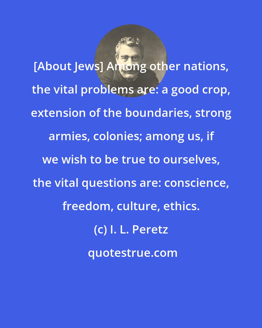 I. L. Peretz: [About Jews] Among other nations, the vital problems are: a good crop, extension of the boundaries, strong armies, colonies; among us, if we wish to be true to ourselves, the vital questions are: conscience, freedom, culture, ethics.