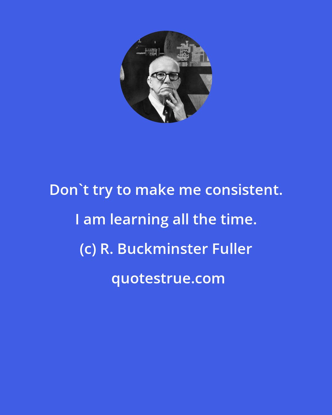 R. Buckminster Fuller: Don't try to make me consistent. I am learning all the time.