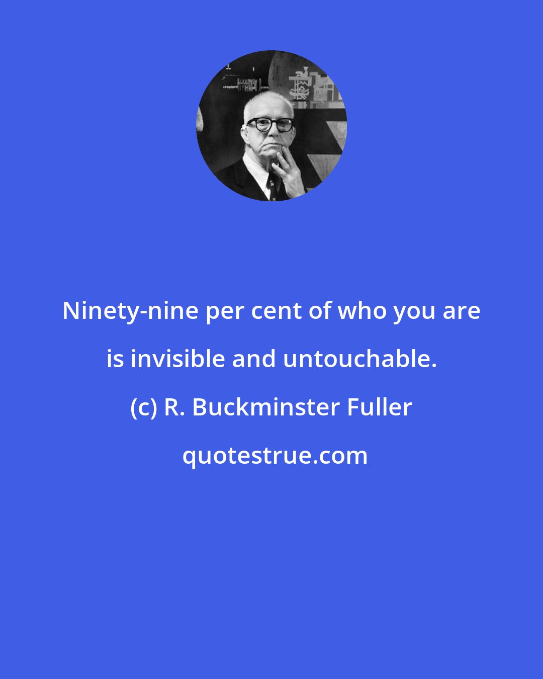 R. Buckminster Fuller: Ninety-nine per cent of who you are is invisible and untouchable.