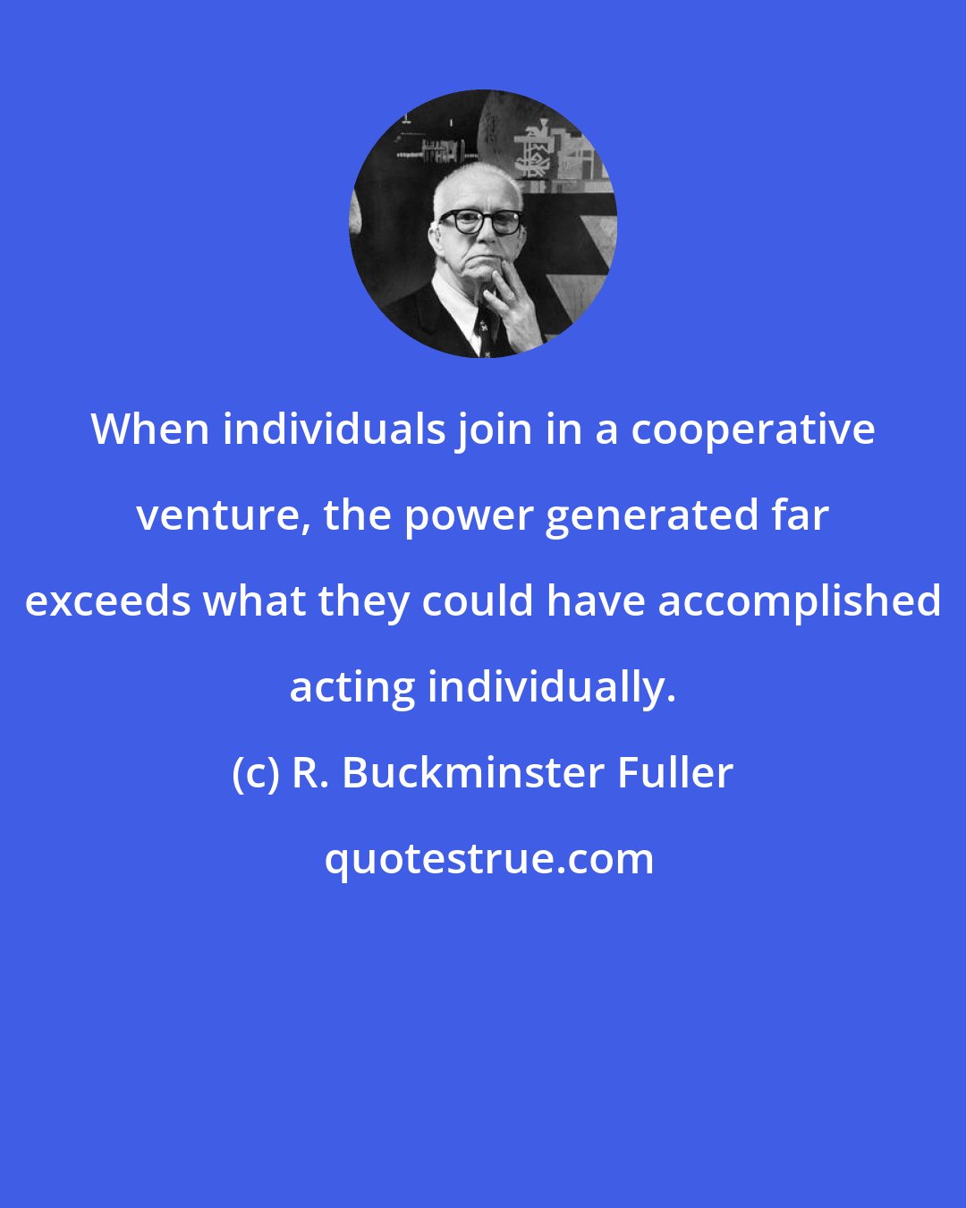 R. Buckminster Fuller: When individuals join in a cooperative venture, the power generated far exceeds what they could have accomplished acting individually.