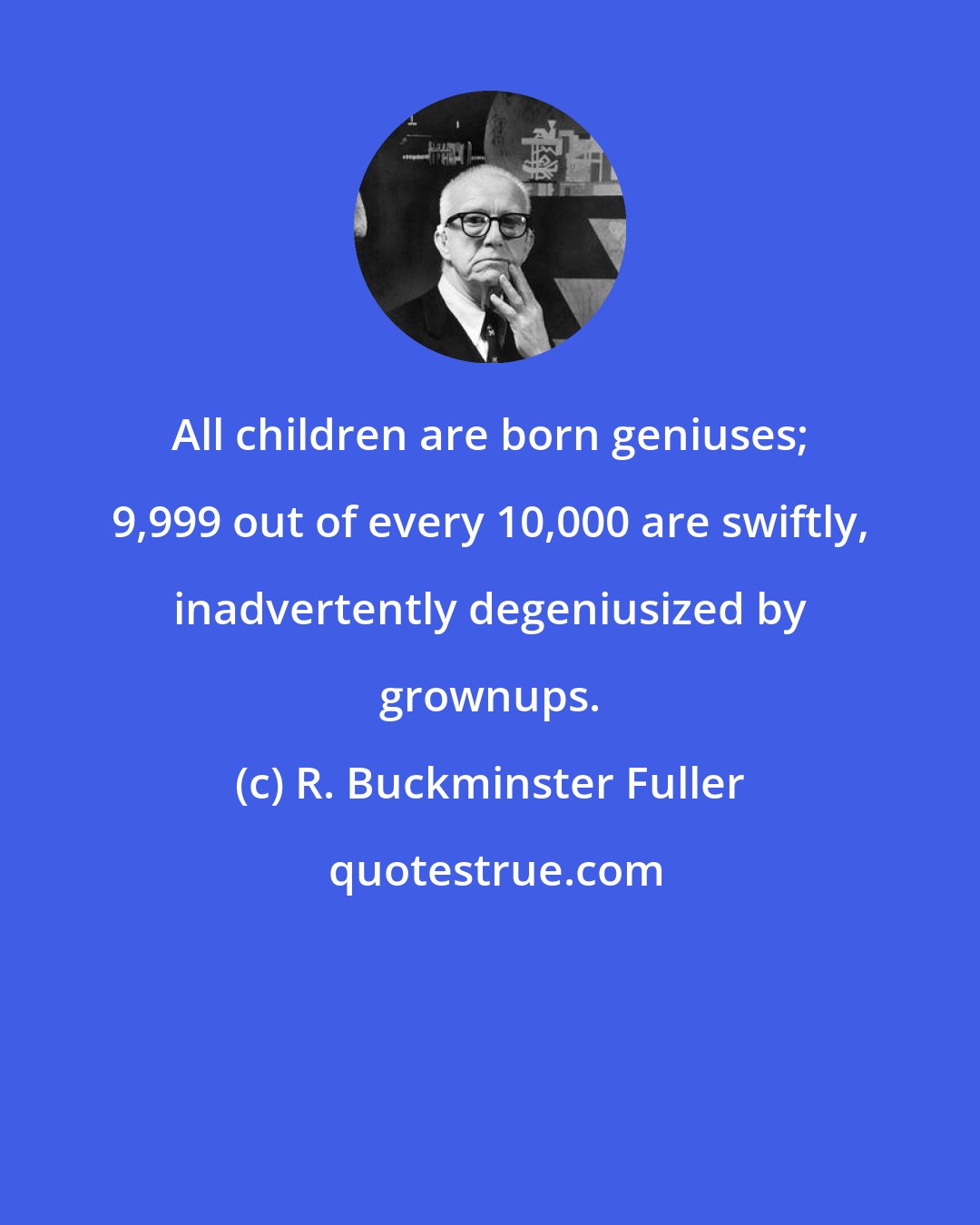 R. Buckminster Fuller: All children are born geniuses; 9,999 out of every 10,000 are swiftly, inadvertently degeniusized by grownups.