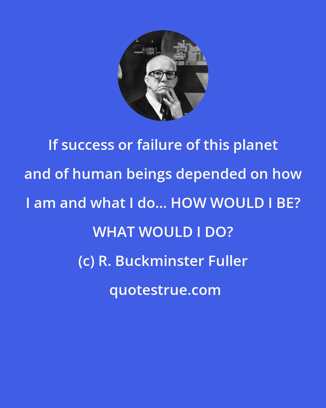 R. Buckminster Fuller: If success or failure of this planet and of human beings depended on how I am and what I do... HOW WOULD I BE? WHAT WOULD I DO?