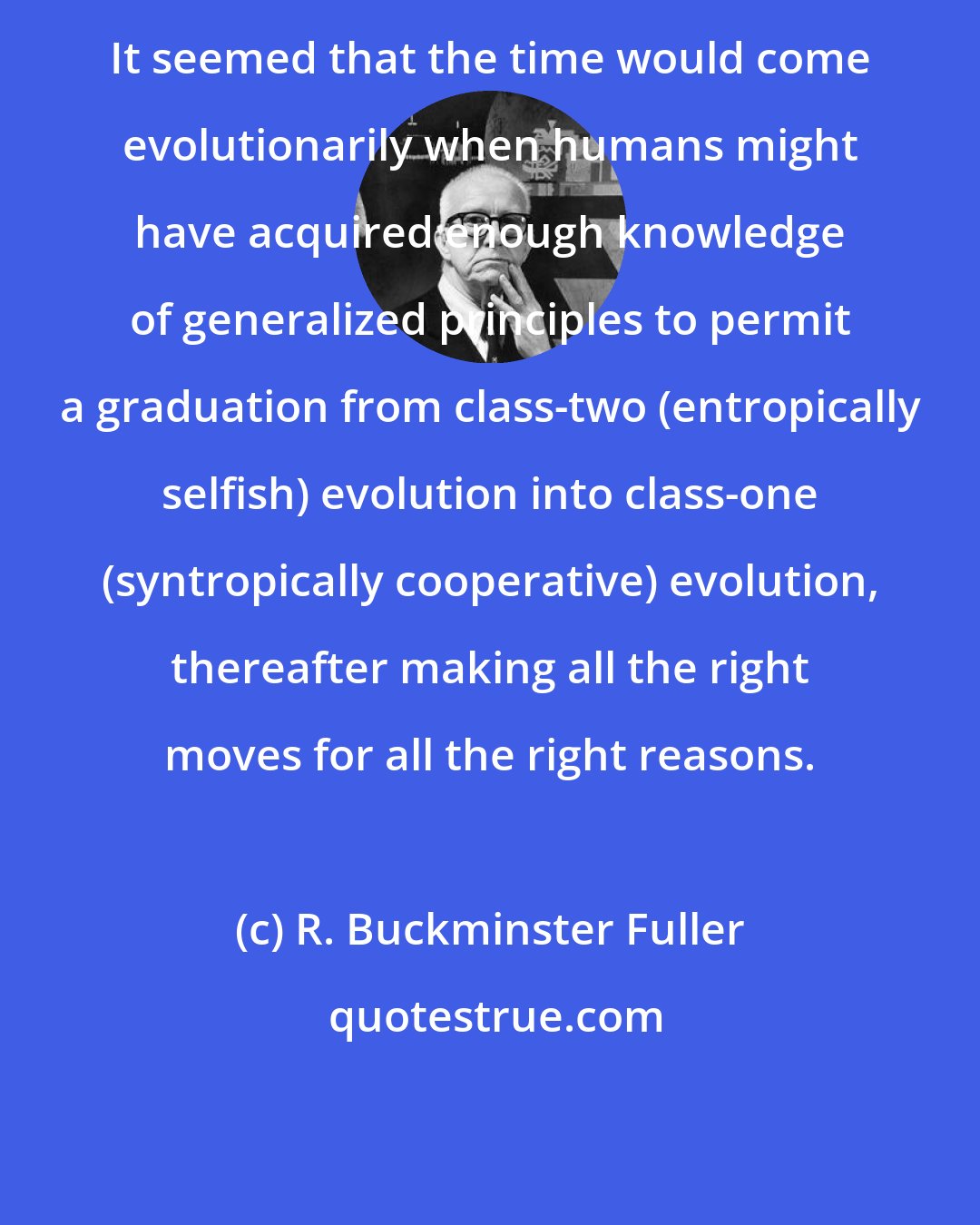 R. Buckminster Fuller: It seemed that the time would come evolutionarily when humans might have acquired enough knowledge of generalized principles to permit a graduation from class-two (entropically selfish) evolution into class-one (syntropically cooperative) evolution, thereafter making all the right moves for all the right reasons.