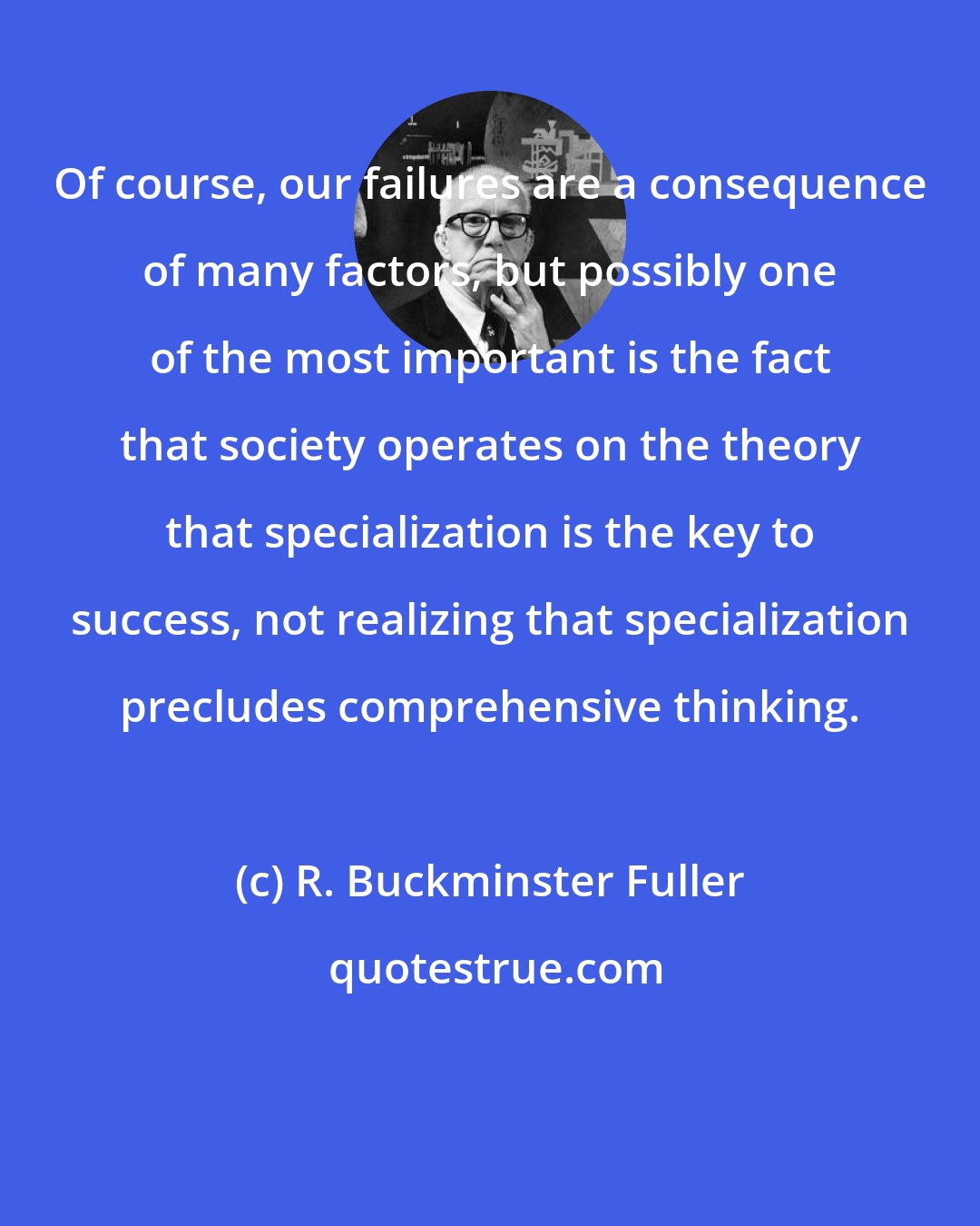 R. Buckminster Fuller: Of course, our failures are a consequence of many factors, but possibly one of the most important is the fact that society operates on the theory that specialization is the key to success, not realizing that specialization precludes comprehensive thinking.