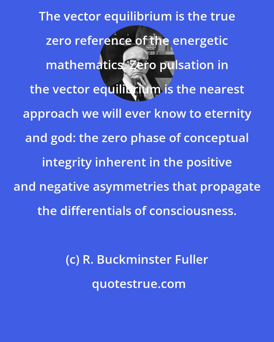 R. Buckminster Fuller: The vector equilibrium is the true zero reference of the energetic mathematics. Zero pulsation in the vector equilibrium is the nearest approach we will ever know to eternity and god: the zero phase of conceptual integrity inherent in the positive and negative asymmetries that propagate the differentials of consciousness.