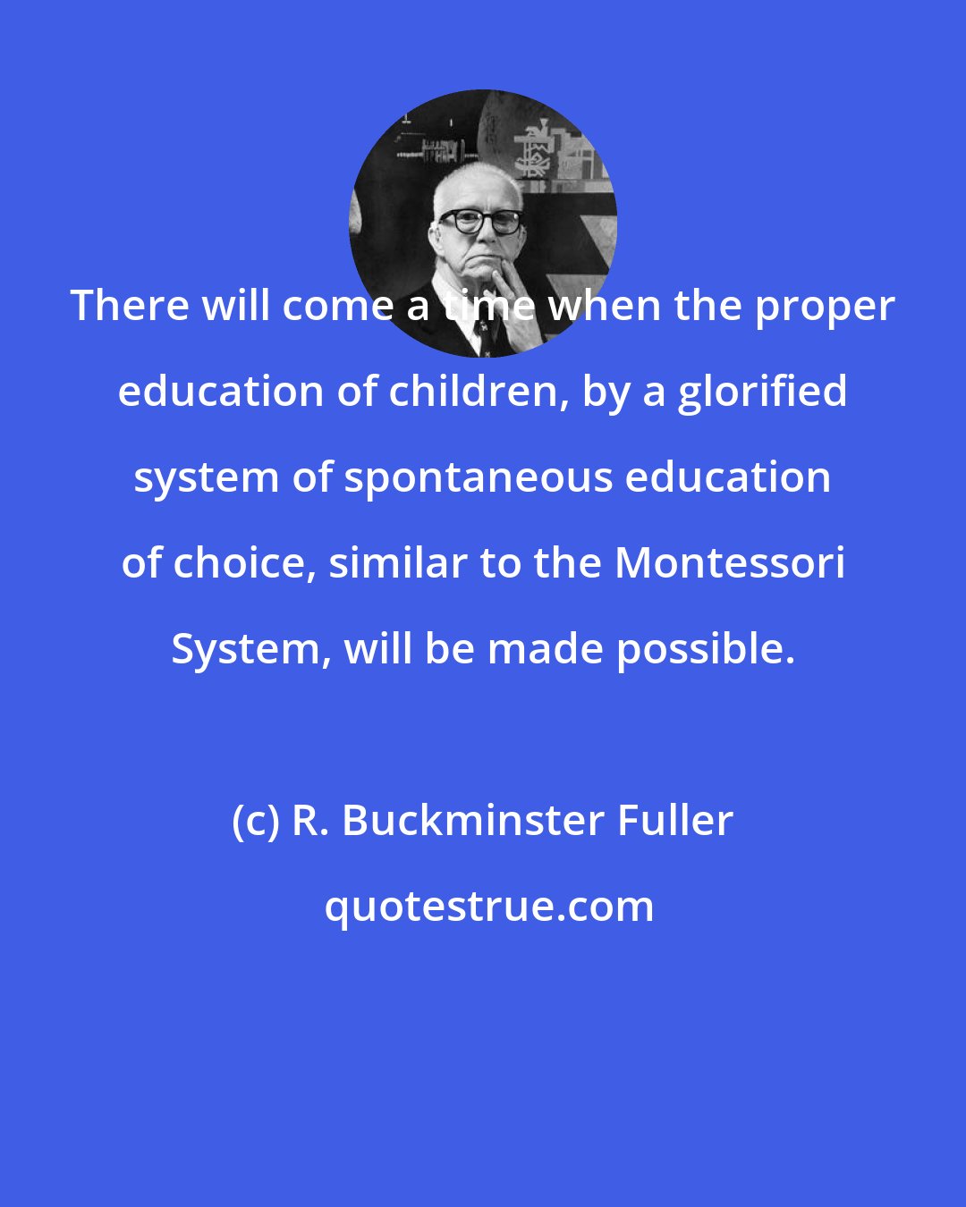 R. Buckminster Fuller: There will come a time when the proper education of children, by a glorified system of spontaneous education of choice, similar to the Montessori System, will be made possible.