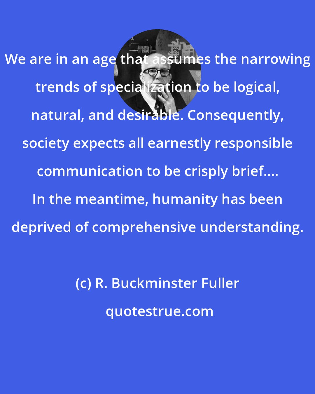 R. Buckminster Fuller: We are in an age that assumes the narrowing trends of specialization to be logical, natural, and desirable. Consequently, society expects all earnestly responsible communication to be crisply brief.... In the meantime, humanity has been deprived of comprehensive understanding.