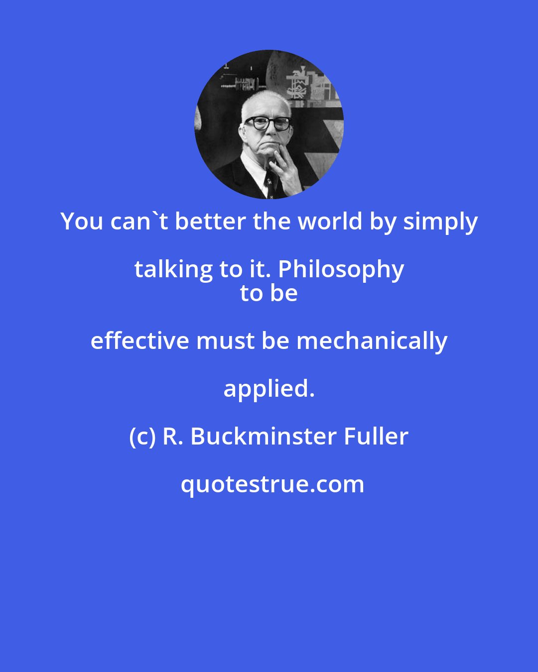 R. Buckminster Fuller: You can't better the world by simply talking to it. Philosophy 
 to be effective must be mechanically applied.