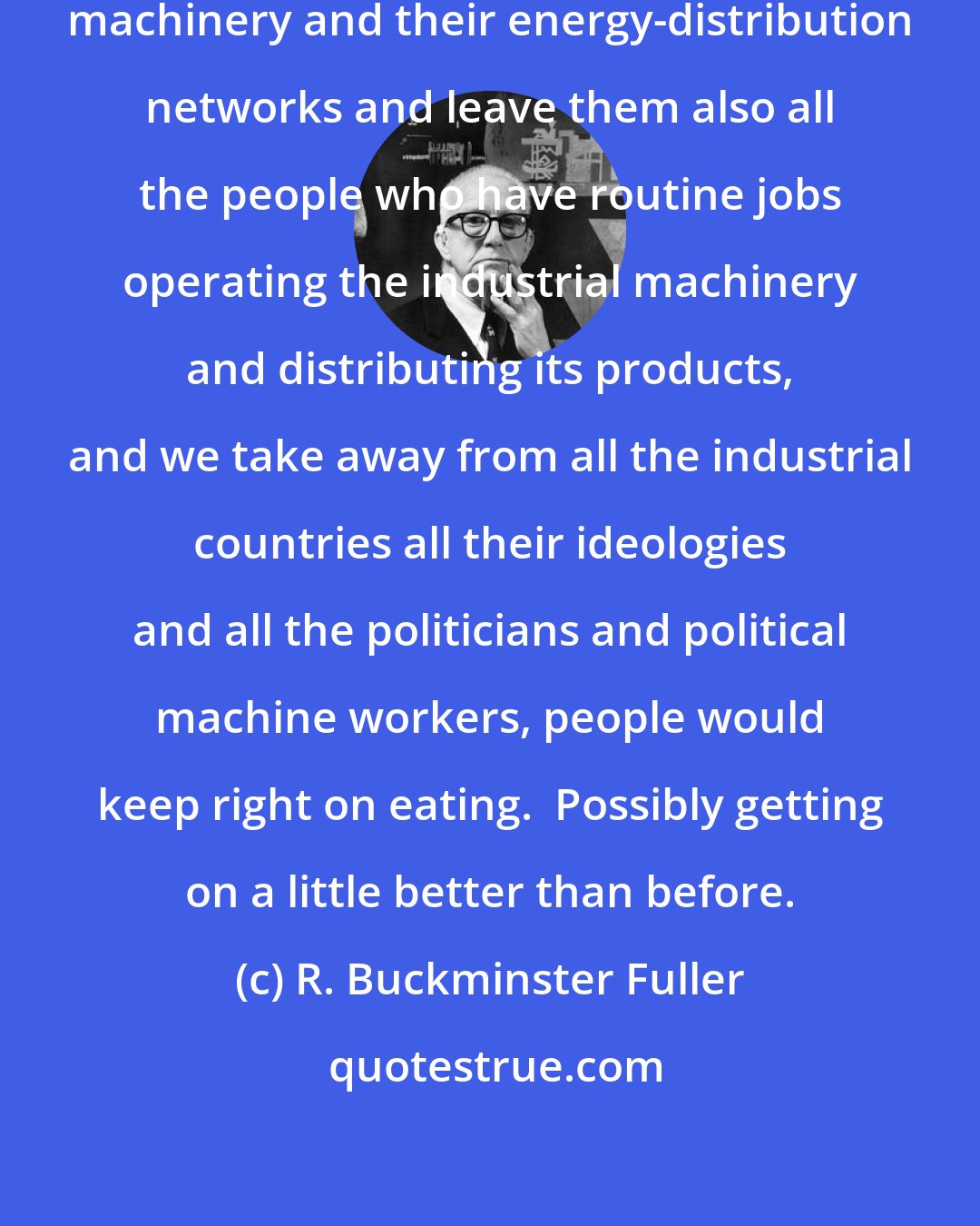 R. Buckminster Fuller: However, if we leave the industrial machinery and their energy-distribution networks and leave them also all the people who have routine jobs operating the industrial machinery and distributing its products, and we take away from all the industrial countries all their ideologies and all the politicians and political machine workers, people would keep right on eating.  Possibly getting on a little better than before.