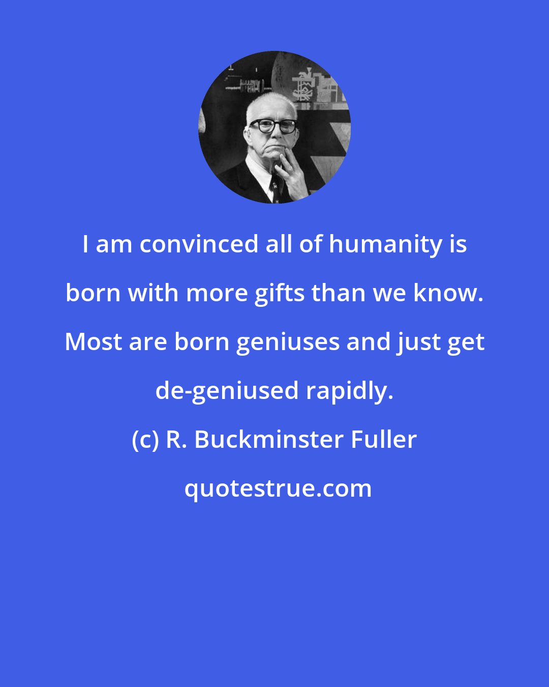 R. Buckminster Fuller: I am convinced all of humanity is born with more gifts than we know. Most are born geniuses and just get de-geniused rapidly.