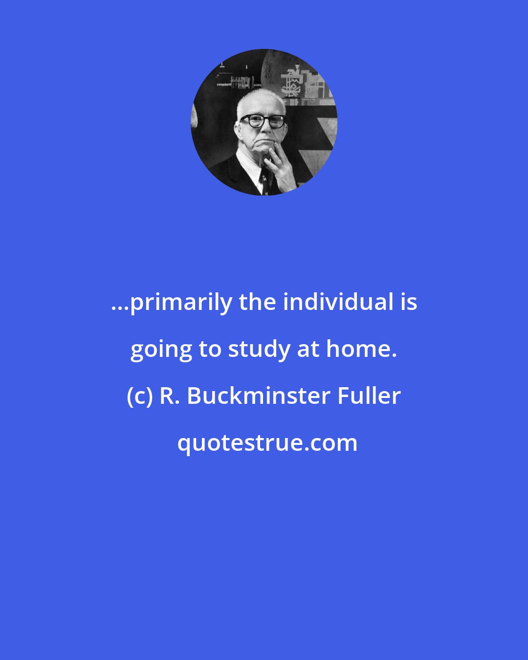 R. Buckminster Fuller: ...primarily the individual is going to study at home.