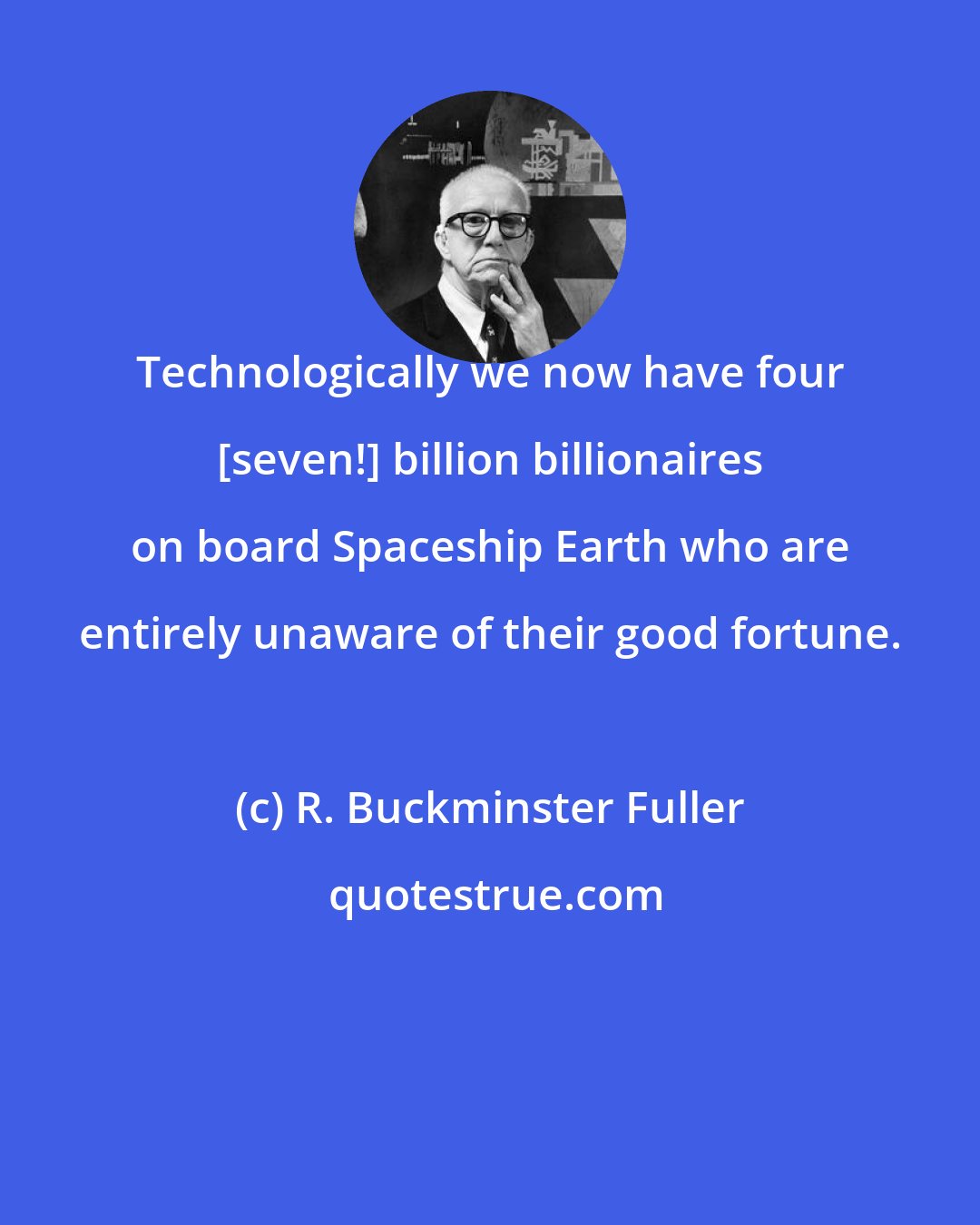 R. Buckminster Fuller: Technologically we now have four [seven!] billion billionaires on board Spaceship Earth who are entirely unaware of their good fortune.