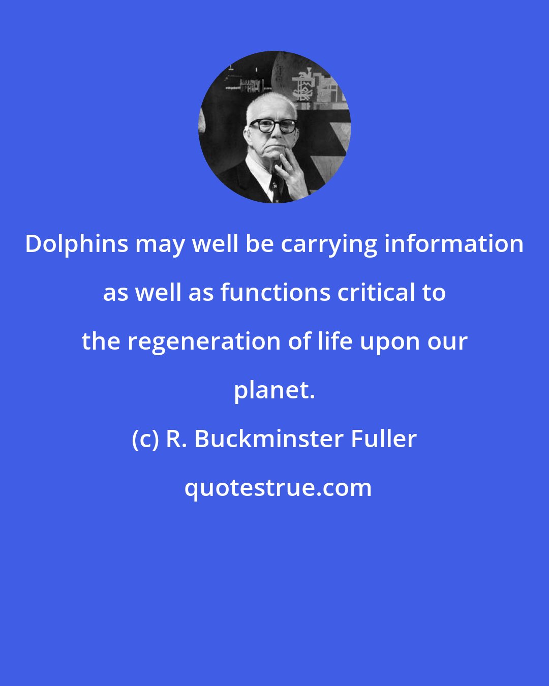 R. Buckminster Fuller: Dolphins may well be carrying information as well as functions critical to the regeneration of life upon our planet.