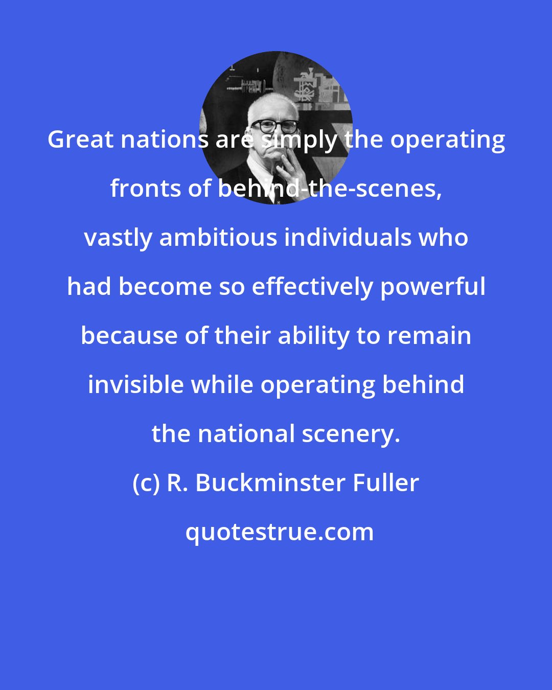 R. Buckminster Fuller: Great nations are simply the operating fronts of behind-the-scenes, vastly ambitious individuals who had become so effectively powerful because of their ability to remain invisible while operating behind the national scenery.