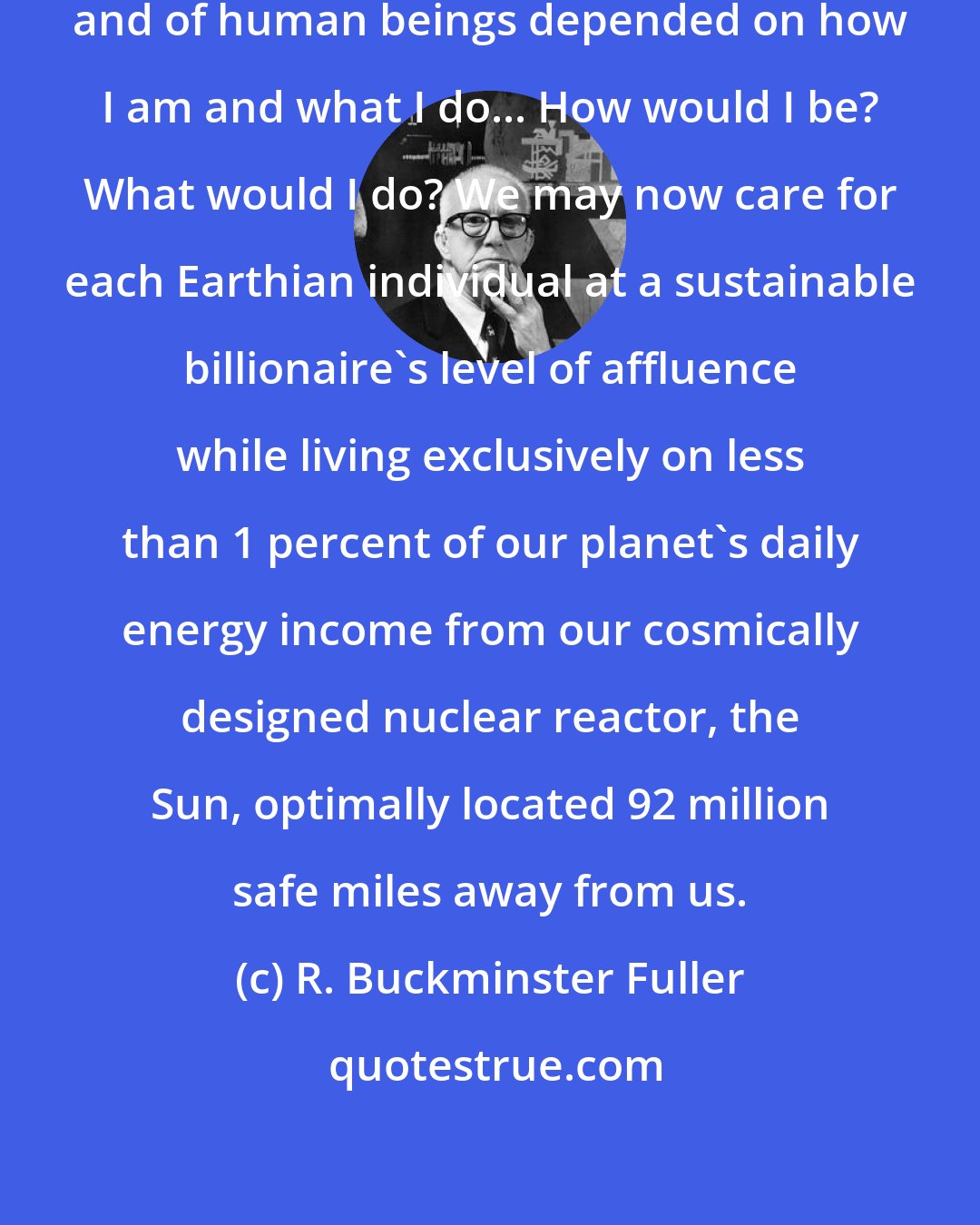 R. Buckminster Fuller: If success or failure of this planet and of human beings depended on how I am and what I do... How would I be? What would I do? We may now care for each Earthian individual at a sustainable billionaire's level of affluence while living exclusively on less than 1 percent of our planet's daily energy income from our cosmically designed nuclear reactor, the Sun, optimally located 92 million safe miles away from us.