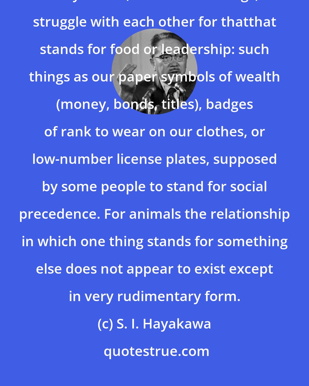 S. I. Hayakawa: Animals struggle with each other for food or for leadership, but they do not, like human beings, struggle with each other for thatthat stands for food or leadership: such things as our paper symbols of wealth (money, bonds, titles), badges of rank to wear on our clothes, or low-number license plates, supposed by some people to stand for social precedence. For animals the relationship in which one thing stands for something else does not appear to exist except in very rudimentary form.