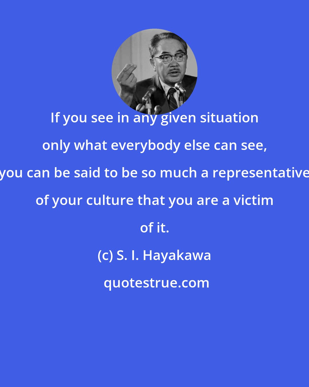 S. I. Hayakawa: If you see in any given situation only what everybody else can see, you can be said to be so much a representative of your culture that you are a victim of it.