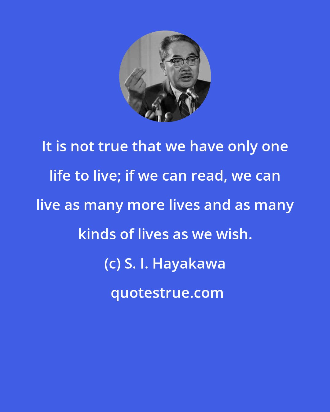S. I. Hayakawa: It is not true that we have only one life to live; if we can read, we can live as many more lives and as many kinds of lives as we wish.