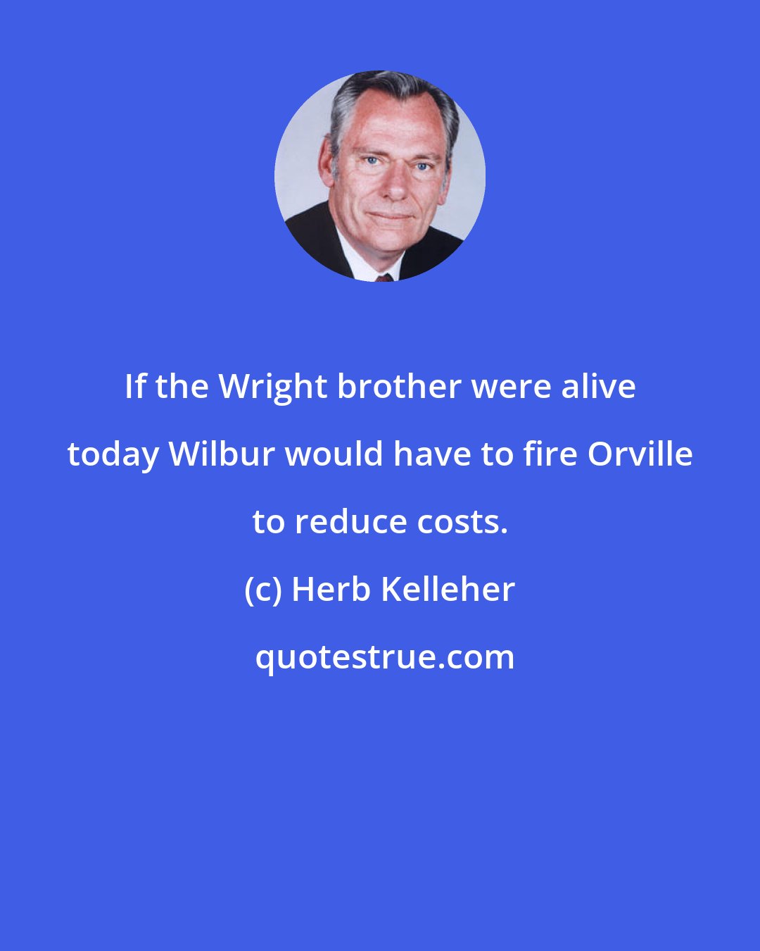 Herb Kelleher: If the Wright brother were alive today Wilbur would have to fire Orville to reduce costs.