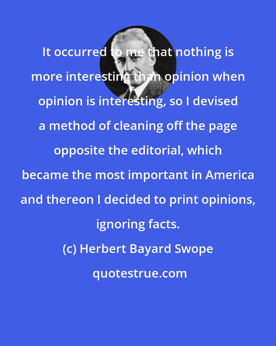 Herbert Bayard Swope: It occurred to me that nothing is more interesting than opinion when opinion is interesting, so I devised a method of cleaning off the page opposite the editorial, which became the most important in America and thereon I decided to print opinions, ignoring facts.