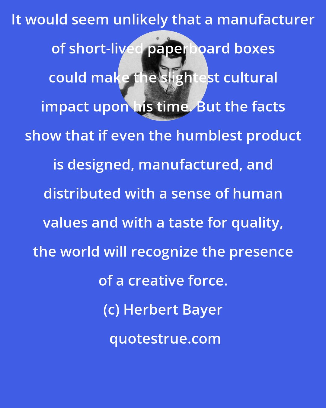 Herbert Bayer: It would seem unlikely that a manufacturer of short-lived paperboard boxes could make the slightest cultural impact upon his time. But the facts show that if even the humblest product is designed, manufactured, and distributed with a sense of human values and with a taste for quality, the world will recognize the presence of a creative force.