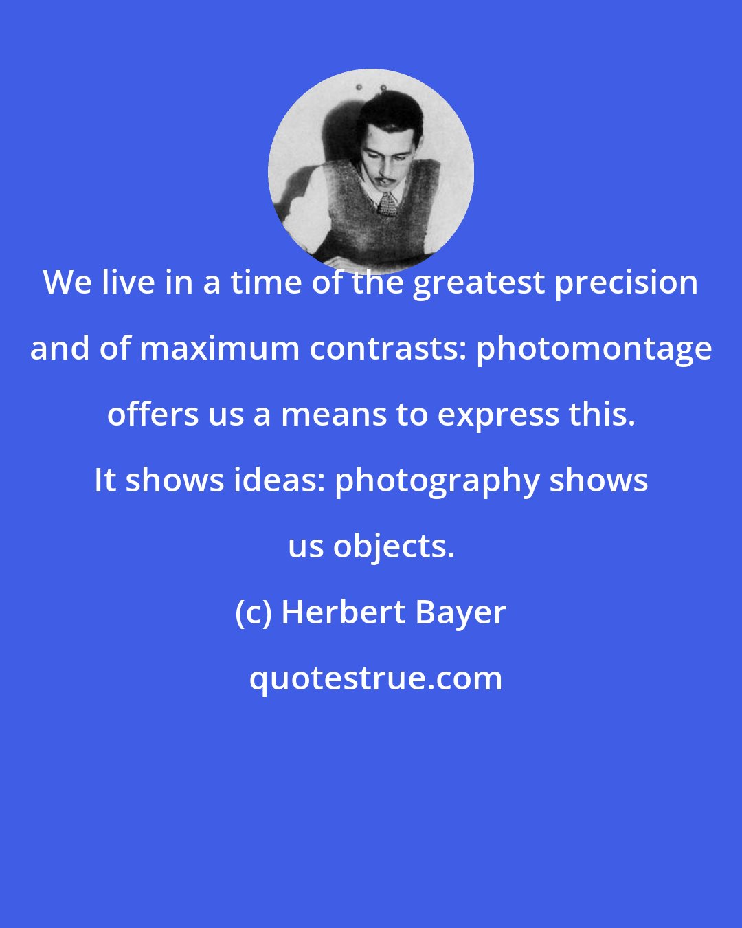 Herbert Bayer: We live in a time of the greatest precision and of maximum contrasts: photomontage offers us a means to express this. It shows ideas: photography shows us objects.