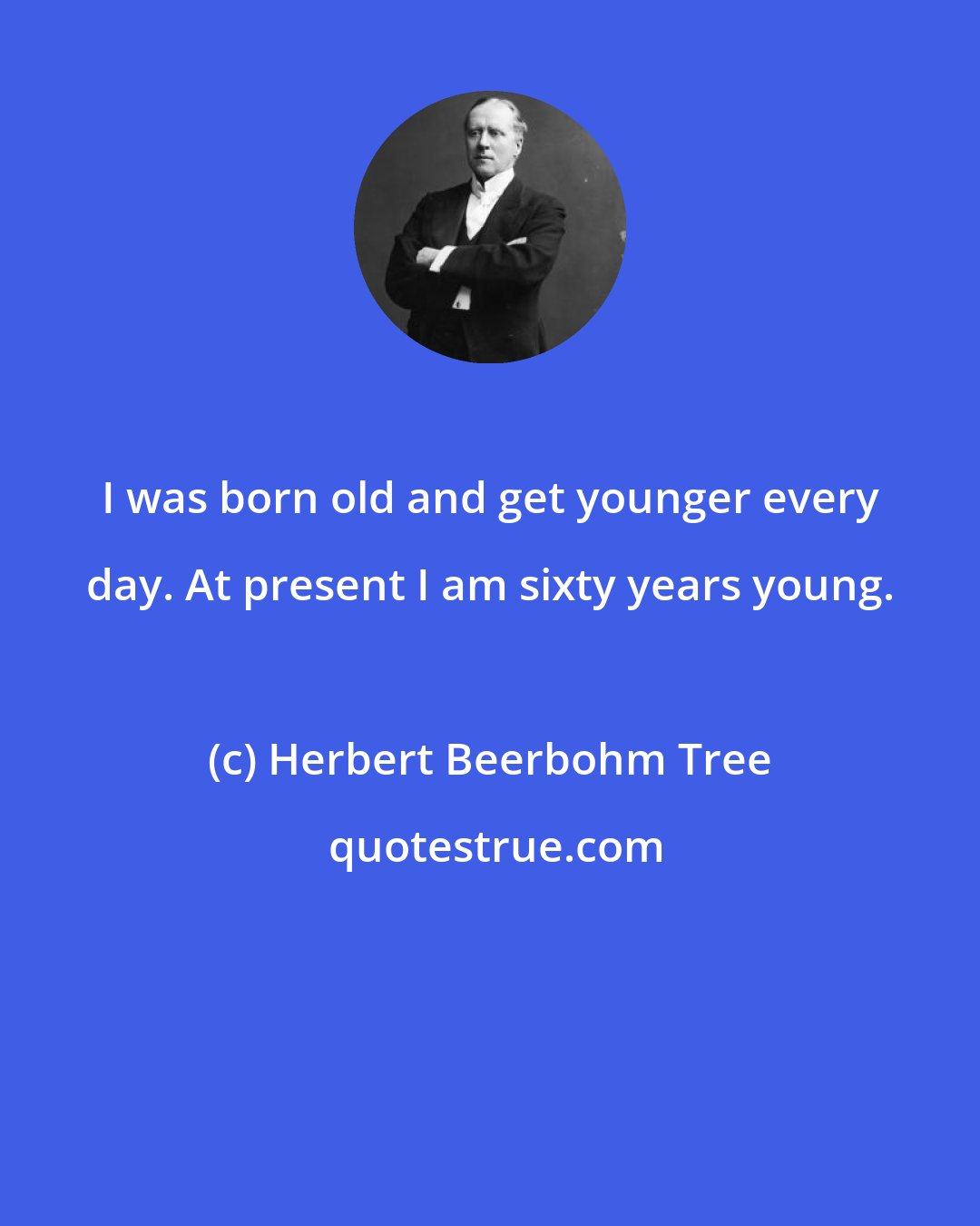 Herbert Beerbohm Tree: I was born old and get younger every day. At present I am sixty years young.