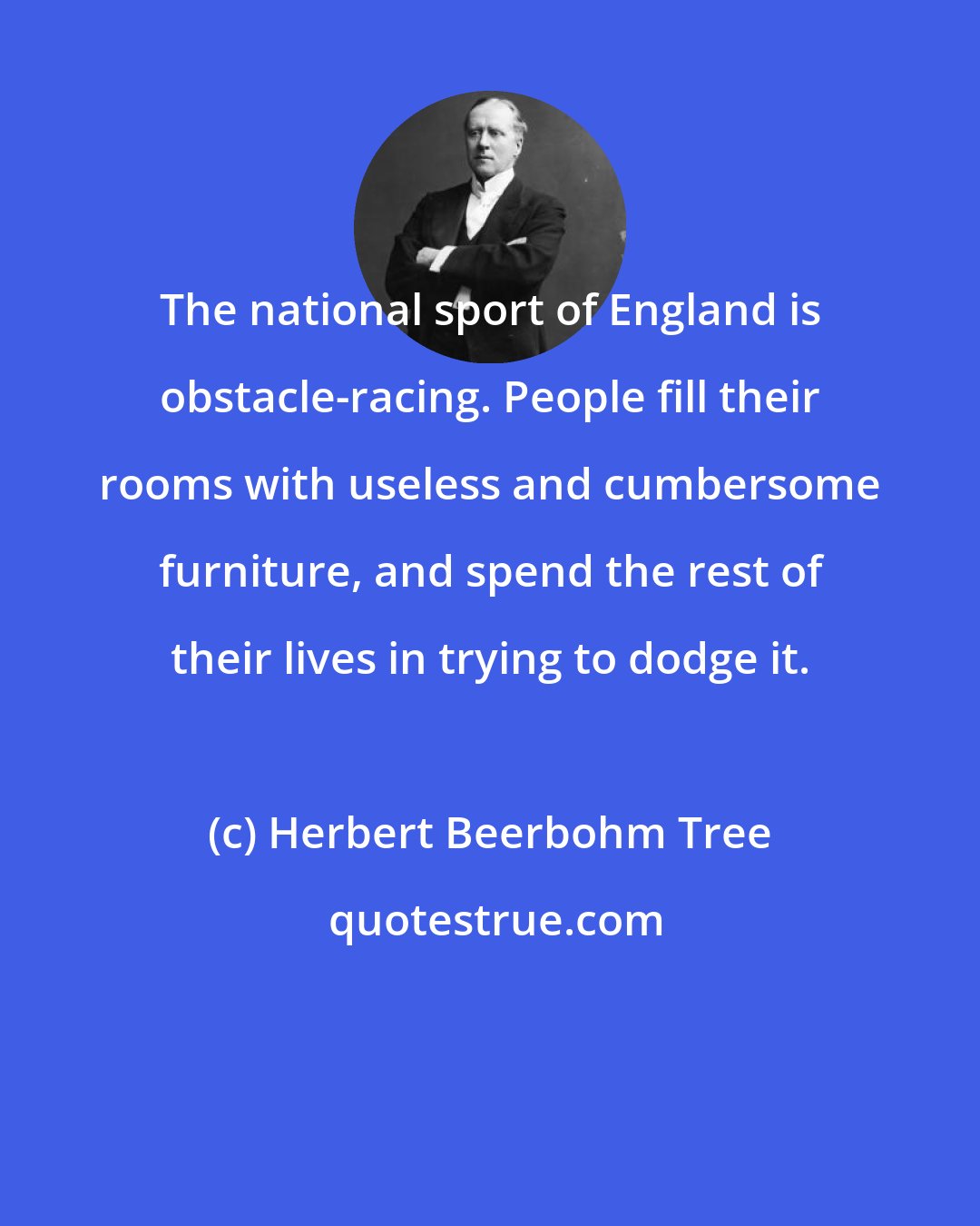 Herbert Beerbohm Tree: The national sport of England is obstacle-racing. People fill their rooms with useless and cumbersome furniture, and spend the rest of their lives in trying to dodge it.
