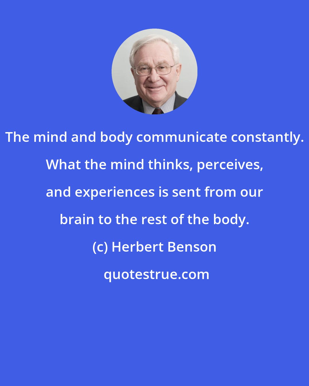 Herbert Benson: The mind and body communicate constantly. What the mind thinks, perceives, and experiences is sent from our brain to the rest of the body.