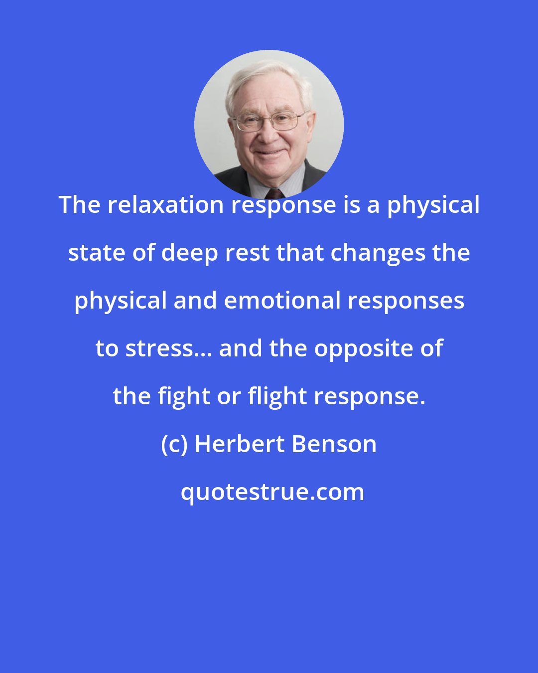 Herbert Benson: The relaxation response is a physical state of deep rest that changes the physical and emotional responses to stress... and the opposite of the fight or flight response.