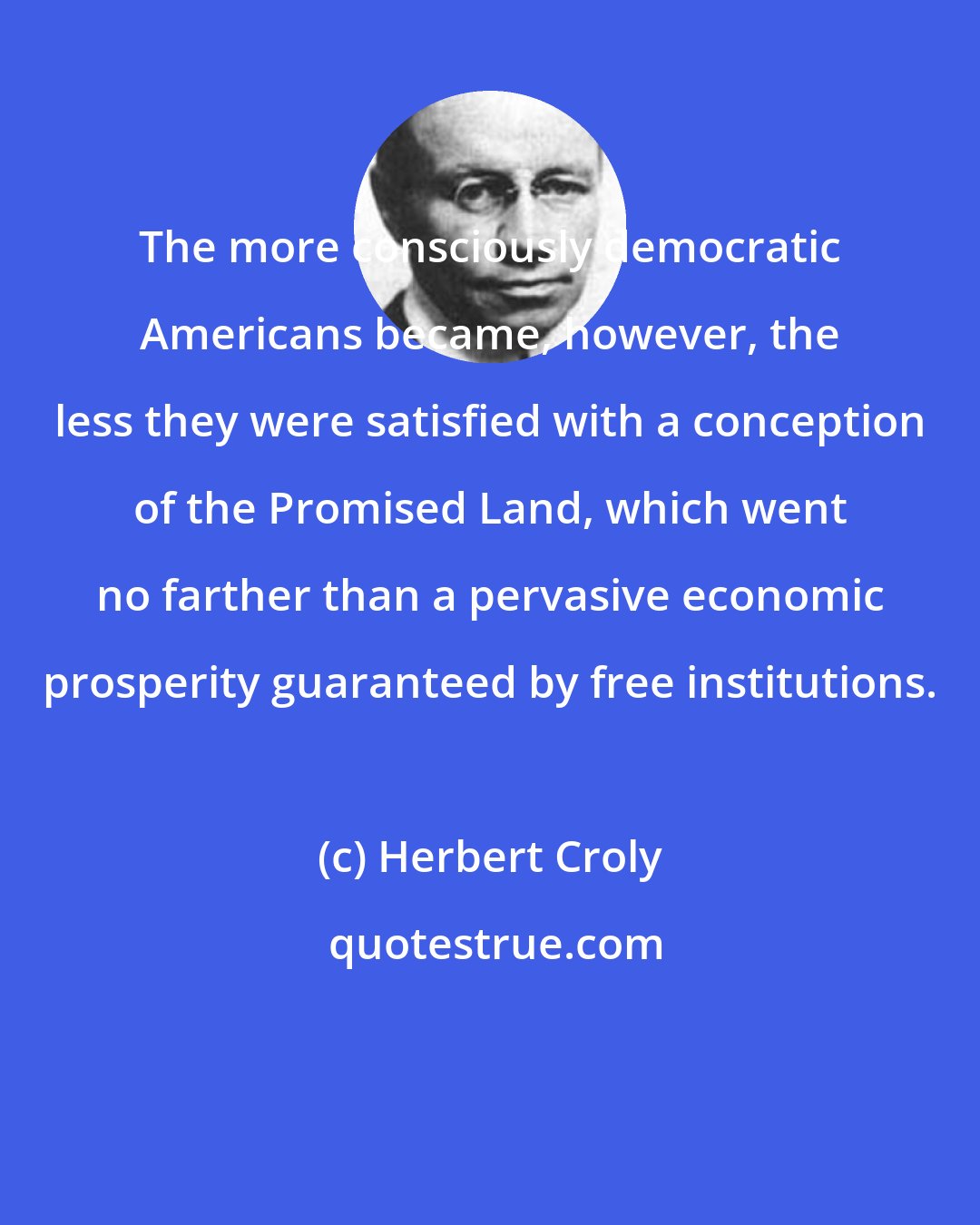 Herbert Croly: The more consciously democratic Americans became, however, the less they were satisfied with a conception of the Promised Land, which went no farther than a pervasive economic prosperity guaranteed by free institutions.