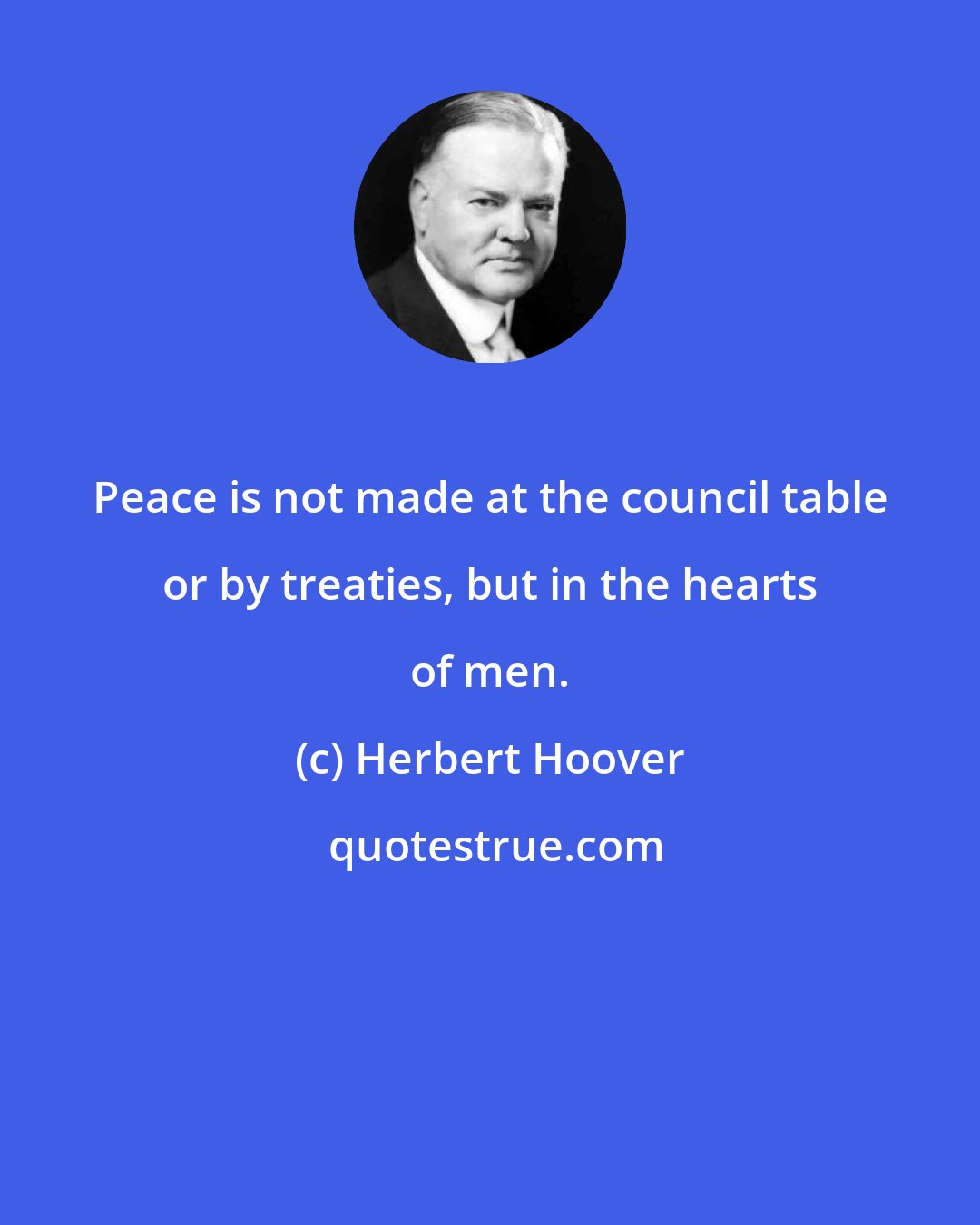 Herbert Hoover: Peace is not made at the council table or by treaties, but in the hearts of men.
