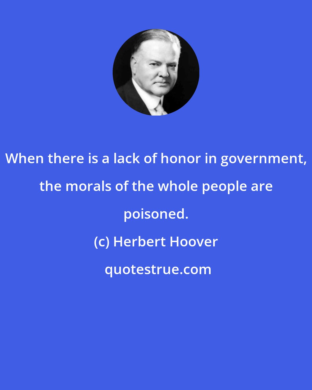 Herbert Hoover: When there is a lack of honor in government, the morals of the whole people are poisoned.