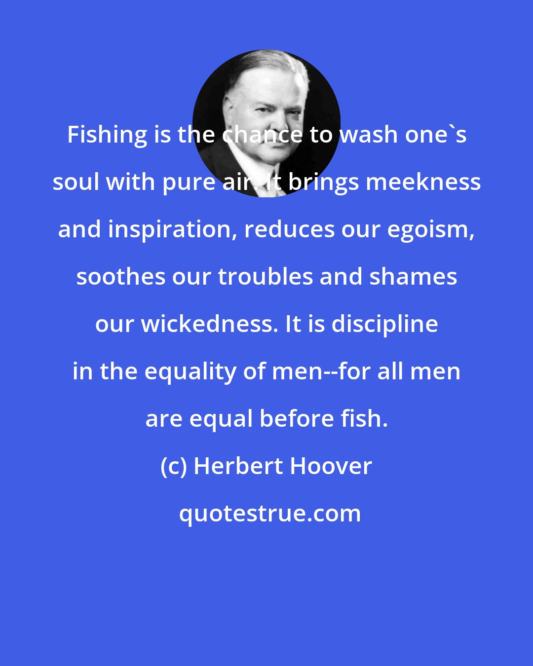 Herbert Hoover: Fishing is the chance to wash one's soul with pure air. It brings meekness and inspiration, reduces our egoism, soothes our troubles and shames our wickedness. It is discipline in the equality of men--for all men are equal before fish.
