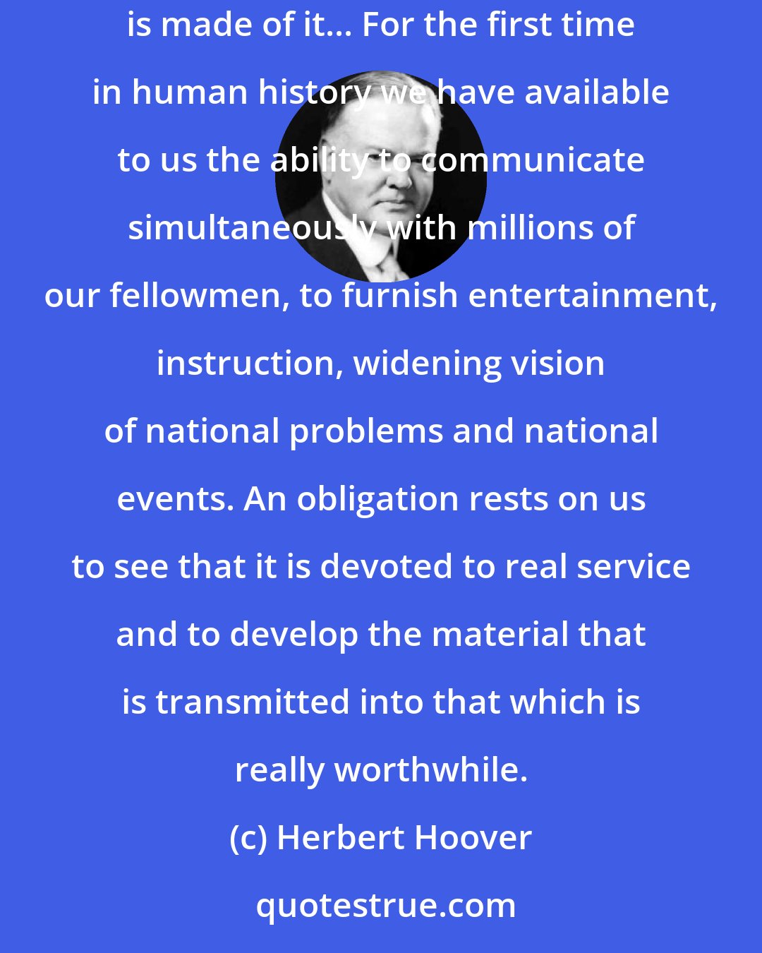 Herbert Hoover: Let us not forget that the value of this great system does not lie primarily in its extent or even in its efficiency. Its worth depends on the use that is made of it... For the first time in human history we have available to us the ability to communicate simultaneously with millions of our fellowmen, to furnish entertainment, instruction, widening vision of national problems and national events. An obligation rests on us to see that it is devoted to real service and to develop the material that is transmitted into that which is really worthwhile.
