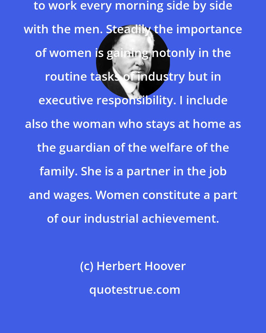 Herbert Hoover: More than ten million women march to work every morning side by side with the men. Steadily the importance of women is gaining notonly in the routine tasks of industry but in executive responsibility. I include also the woman who stays at home as the guardian of the welfare of the family. She is a partner in the job and wages. Women constitute a part of our industrial achievement.