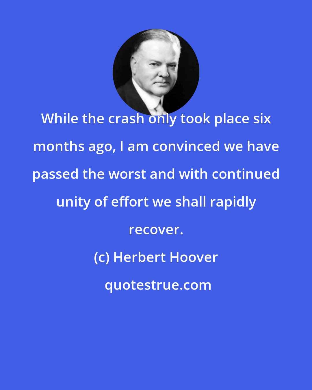 Herbert Hoover: While the crash only took place six months ago, I am convinced we have passed the worst and with continued unity of effort we shall rapidly recover.