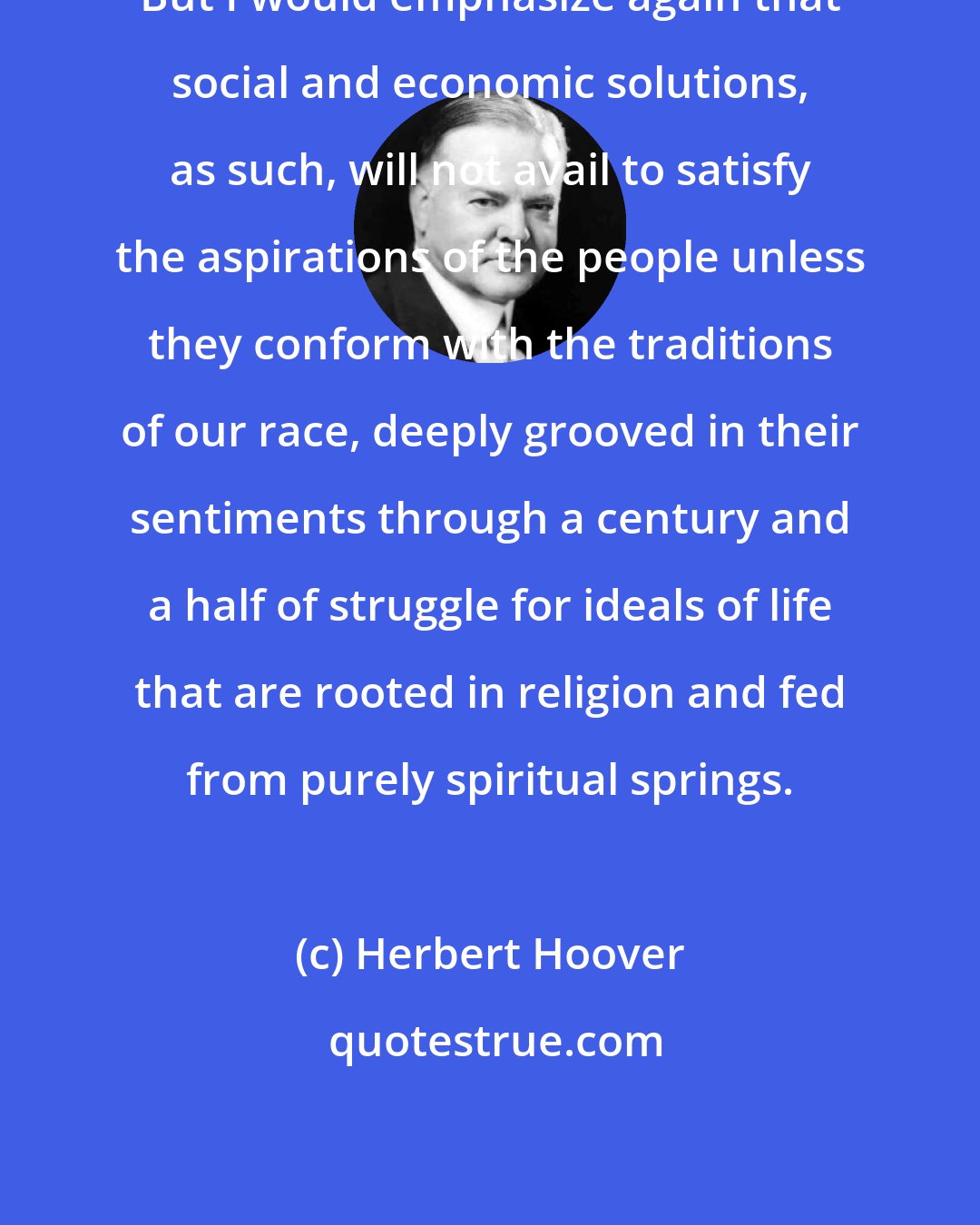 Herbert Hoover: But I would emphasize again that social and economic solutions, as such, will not avail to satisfy the aspirations of the people unless they conform with the traditions of our race, deeply grooved in their sentiments through a century and a half of struggle for ideals of life that are rooted in religion and fed from purely spiritual springs.