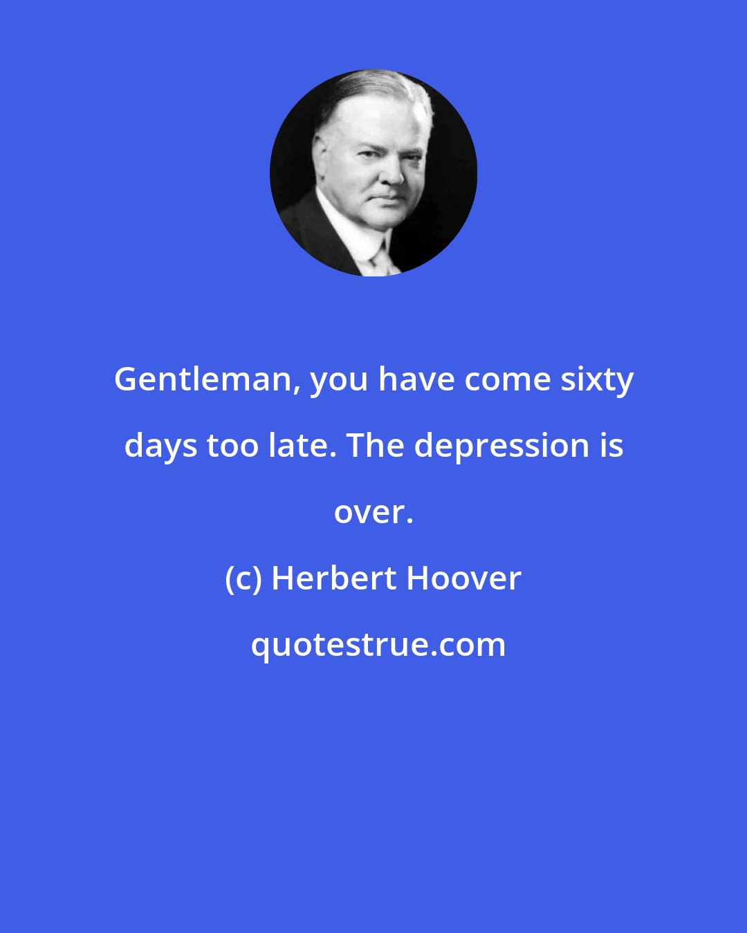 Herbert Hoover: Gentleman, you have come sixty days too late. The depression is over.