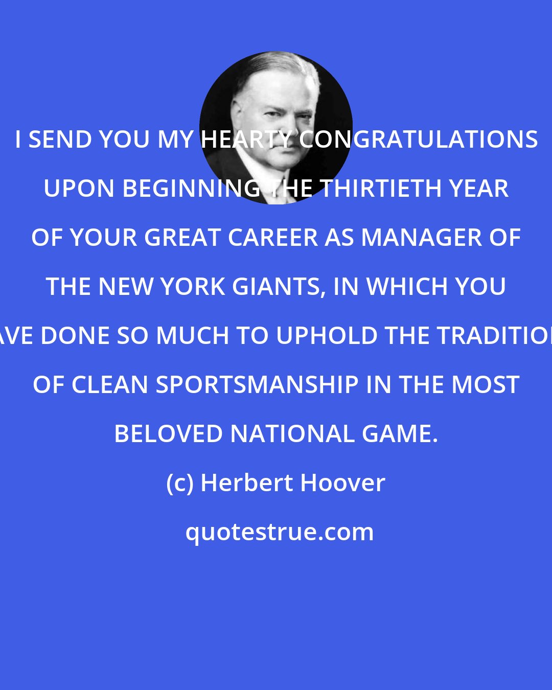 Herbert Hoover: I SEND YOU MY HEARTY CONGRATULATIONS UPON BEGINNING THE THIRTIETH YEAR OF YOUR GREAT CAREER AS MANAGER OF THE NEW YORK GIANTS, IN WHICH YOU HAVE DONE SO MUCH TO UPHOLD THE TRADITIONS OF CLEAN SPORTSMANSHIP IN THE MOST BELOVED NATIONAL GAME.